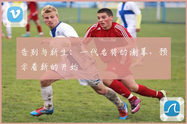 告别与新生：一代名将的谢幕，预示着新的开始
