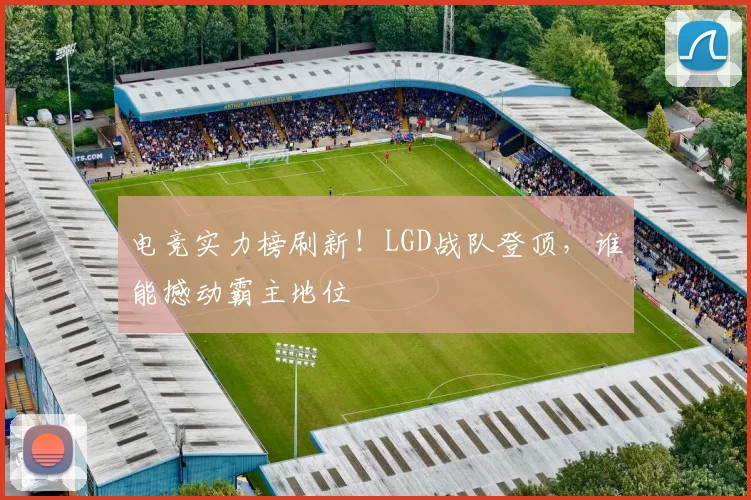 电竞实力榜刷新！LGD战队登顶，谁能撼动霸主地位