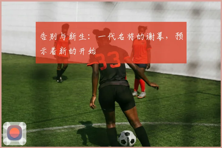告别与新生：一代名将的谢幕，预示着新的开始
