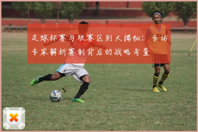 足球杯赛与联赛区别大揭秘：专访专家解析赛制背后的战略考量