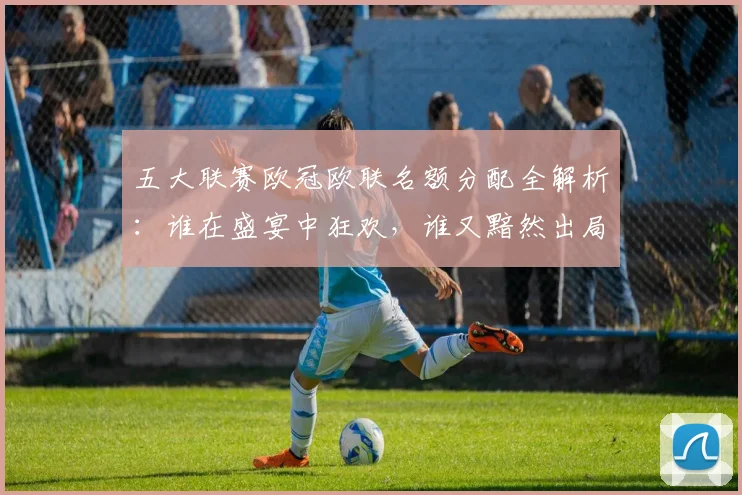 五大联赛欧冠欧联名额分配全解析:谁在盛宴中狂欢,谁又黯然出局?