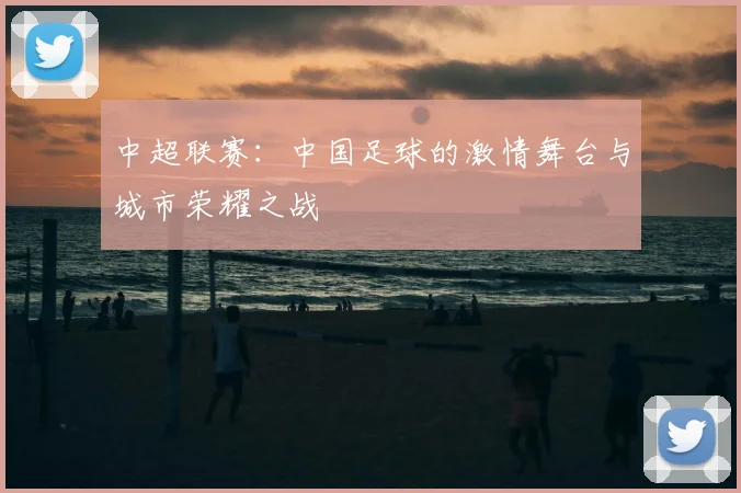 中超联赛：中国足球的激情舞台与城市荣耀之战