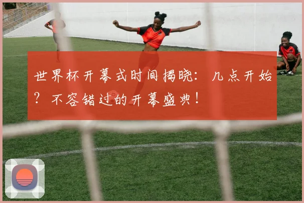 世界杯开幕式时间揭晓：几点开始？不容错过的开幕盛典！
