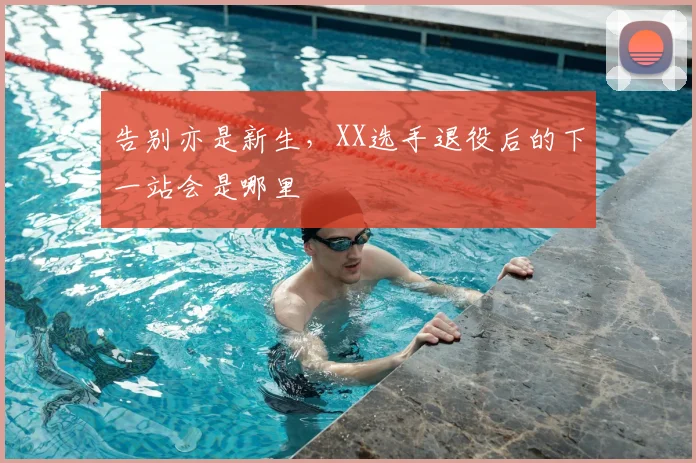 告别亦是新生，XX选手退役后的下一站会是哪里